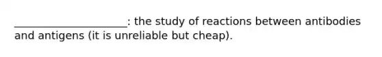 _____________________: the study of reactions between antibodies and antigens (it is unreliable but cheap).