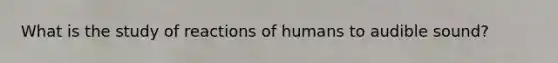 What is the study of reactions of humans to audible sound?