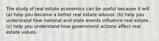 The study of real estate economics can be useful because it will (a) help you become a better real estate advisor. (b) help you understand how national and state events influence real estate. (c) help you understand how government actions affect real estate values.