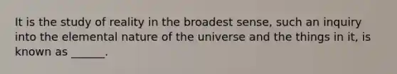 It is the study of reality in the broadest sense, such an inquiry into the elemental nature of the universe and the things in it, is known as ______.