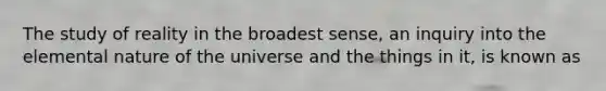 The study of reality in the broadest sense, an inquiry into the elemental nature of the universe and the things in it, is known as