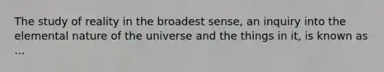 The study of reality in the broadest sense, an inquiry into the elemental nature of the universe and the things in it, is known as ...