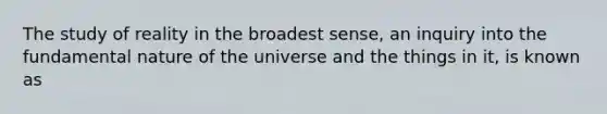 The study of reality in the broadest sense, an inquiry into the fundamental nature of the universe and the things in it, is known as