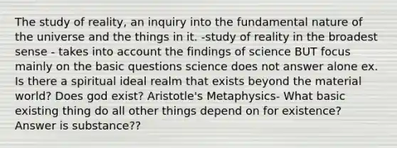 The study of reality, an inquiry into the fundamental nature of the universe and the things in it. -study of reality in the broadest sense - takes into account the findings of science BUT focus mainly on the basic questions science does not answer alone ex. Is there a spiritual ideal realm that exists beyond the material world? Does god exist? Aristotle's Metaphysics- What basic existing thing do all other things depend on for existence? Answer is substance??