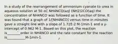 In a study of the rearrangement of ammonium cyanate to urea in aqueous solution at 50 oC NH4NCO(aq) (NH2)2CO(aq) the concentration of NH4NCO was followed as a function of time. It was found that a graph of 1/[NH4NCO] versus time in minutes gave a straight line with a slope of 1.72E-2 M-1min-1 and a y-intercept of 0.962 M-1. Based on this plot, the reaction is________order in NH4NCO and the rate constant for the reaction is___________M-1min-1.