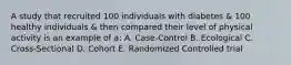 A study that recruited 100 individuals with diabetes & 100 healthy individuals & then compared their level of physical activity is an example of a: A. Case-Control B. Ecological C. Cross-Sectional D. Cohort E. Randomized Controlled trial