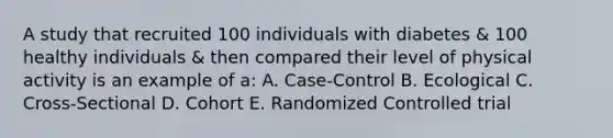 A study that recruited 100 individuals with diabetes & 100 healthy individuals & then compared their level of physical activity is an example of a: A. Case-Control B. Ecological C. Cross-Sectional D. Cohort E. Randomized Controlled trial