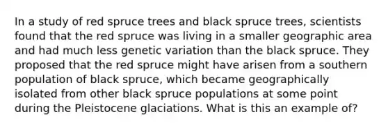 In a study of red spruce trees and black spruce trees, scientists found that the red spruce was living in a smaller geographic area and had much less genetic variation than the black spruce. They proposed that the red spruce might have arisen from a southern population of black spruce, which became geographically isolated from other black spruce populations at some point during the Pleistocene glaciations. What is this an example of?