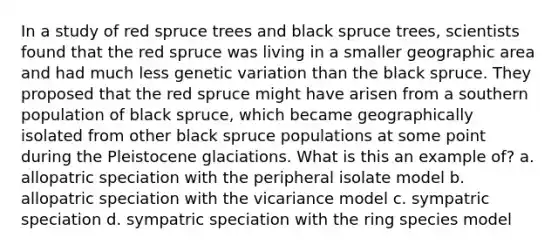 In a study of red spruce trees and black spruce trees, scientists found that the red spruce was living in a smaller geographic area and had much less genetic variation than the black spruce. They proposed that the red spruce might have arisen from a southern population of black spruce, which became geographically isolated from other black spruce populations at some point during the Pleistocene glaciations. What is this an example of? a. allopatric speciation with the peripheral isolate model b. allopatric speciation with the vicariance model c. sympatric speciation d. sympatric speciation with the ring species model