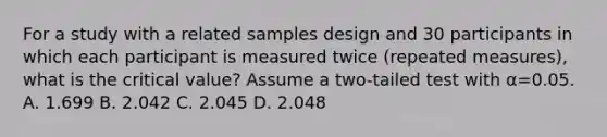 For a study with a related samples design and 30 participants in which each participant is measured twice (repeated measures), what is the critical value? Assume a two-tailed test with α=0.05. A. 1.699 B. 2.042 C. 2.045 D. 2.048