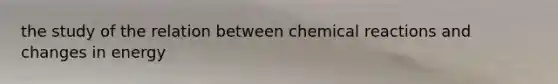 the study of the relation between chemical reactions and changes in energy