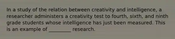 In a study of the relation between creativity and intelligence, a researcher administers a creativity test to fourth, sixth, and ninth grade students whose intelligence has just been measured. This is an example of _________ research.