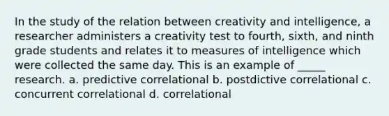 In the study of the relation between creativity and intelligence, a researcher administers a creativity test to fourth, sixth, and ninth grade students and relates it to measures of intelligence which were collected the same day. This is an example of _____ research. a. predictive correlational b. postdictive correlational c. concurrent correlational d. correlational