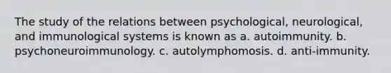 The study of the relations between psychological, neurological, and immunological systems is known as a. autoimmunity. b. psychoneuroimmunology. c. autolymphomosis. d. anti-immunity.