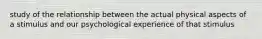 study of the relationship between the actual physical aspects of a stimulus and our psychological experience of that stimulus