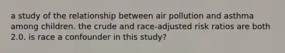 a study of the relationship between air pollution and asthma among children. the crude and race-adjusted risk ratios are both 2.0. is race a confounder in this study?