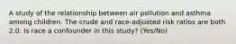 A study of the relationship between air pollution and asthma among children. The crude and race-adjusted risk ratios are both 2.0. Is race a confounder in this study? (Yes/No)