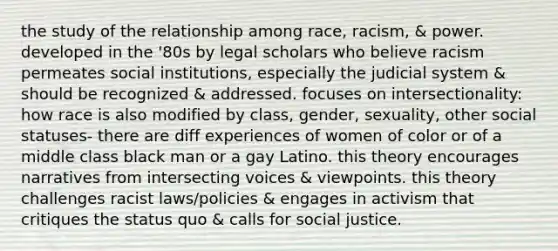 the study of the relationship among race, racism, & power. developed in the '80s by legal scholars who believe racism permeates social institutions, especially the judicial system & should be recognized & addressed. focuses on intersectionality: how race is also modified by class, gender, sexuality, other social statuses- there are diff experiences of women of color or of a middle class black man or a gay Latino. this theory encourages narratives from intersecting voices & viewpoints. this theory challenges racist laws/policies & engages in activism that critiques the status quo & calls for social justice.