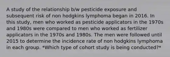 A study of the relationship b/w pesticide exposure and subsequent risk of non hodgkins lymphoma began in 2016. In this study, men who worked as pesticide applicators in the 1970s and 1980s were compared to men who worked as fertilizer applicators in the 1970s and 1980s. The men were followed until 2015 to determine the incidence rate of non hodgkins lymphoma in each group. *Which type of cohort study is being conducted?*