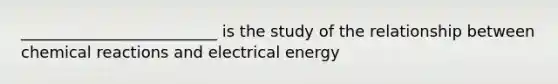 _________________________ is the study of the relationship between chemical reactions and electrical energy