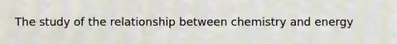 The study of the relationship between chemistry and energy