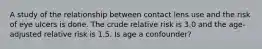 A study of the relationship between contact lens use and the risk of eye ulcers is done. The crude relative risk is 3.0 and the age-adjusted relative risk is 1.5. Is age a confounder?