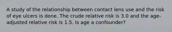 A study of the relationship between contact lens use and the risk of eye ulcers is done. The crude relative risk is 3.0 and the age-adjusted relative risk is 1.5. Is age a confounder?