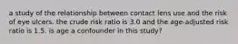 a study of the relationship between contact lens use and the risk of eye ulcers. the crude risk ratio is 3.0 and the age-adjusted risk ratio is 1.5. is age a confounder in this study?