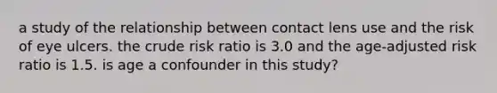 a study of the relationship between contact lens use and the risk of eye ulcers. the crude risk ratio is 3.0 and the age-adjusted risk ratio is 1.5. is age a confounder in this study?