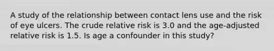 A study of the relationship between contact lens use and the risk of eye ulcers. The crude relative risk is 3.0 and the age-adjusted relative risk is 1.5. Is age a confounder in this study?