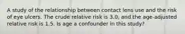 A study of the relationship between contact lens use and the risk of eye ulcers. The crude relative risk is 3.0, and the age-adjusted relative risk is 1.5. Is age a confounder in this study?