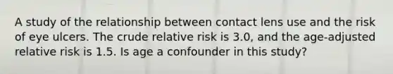 A study of the relationship between contact lens use and the risk of eye ulcers. The crude relative risk is 3.0, and the age-adjusted relative risk is 1.5. Is age a confounder in this study?