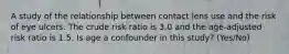 A study of the relationship between contact lens use and the risk of eye ulcers. The crude risk ratio is 3.0 and the age-adjusted risk ratio is 1.5. Is age a confounder in this study? (Yes/No)