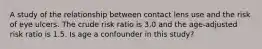 A study of the relationship between contact lens use and the risk of eye ulcers. The crude risk ratio is 3.0 and the age-adjusted risk ratio is 1.5. Is age a confounder in this study?