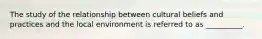 The study of the relationship between cultural beliefs and practices and the local environment is referred to as __________.