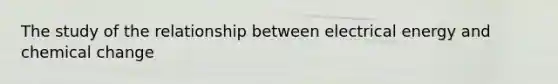 The study of the relationship between electrical energy and chemical change