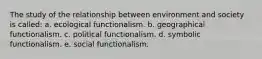 The study of the relationship between environment and society is called: a. ecological functionalism. b. geographical functionalism. c. political functionalism. d. symbolic functionalism. e. social functionalism.