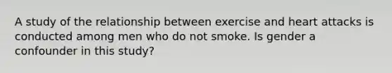 A study of the relationship between exercise and heart attacks is conducted among men who do not smoke. Is gender a confounder in this study?