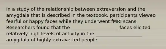 In a study of the relationship between extraversion and the amygdala that is described in the textbook, participants viewed fearful or happy faces while they underwent fMRI scans. Researchers found that the ____________________ faces elicited relatively high levels of activity in the ____________________ amygdala of highly extraverted people