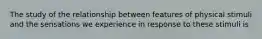 The study of the relationship between features of physical stimuli and the sensations we experience in response to these stimuli is