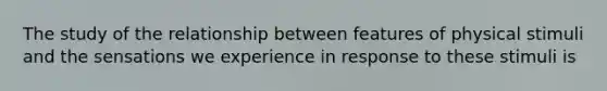 The study of the relationship between features of physical stimuli and the sensations we experience in response to these stimuli is