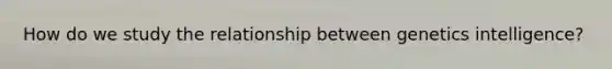 How do we study the relationship between genetics intelligence?