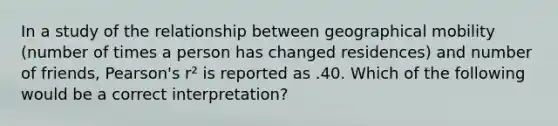 In a study of the relationship between geographical mobility (number of times a person has changed residences) and number of friends, Pearson's r² is reported as .40. Which of the following would be a correct interpretation?