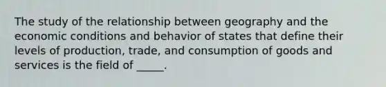 The study of the relationship between geography and the economic conditions and behavior of states that define their levels of production, trade, and consumption of goods and services is the field of _____.