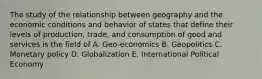 The study of the relationship between geography and the economic conditions and behavior of states that define their levels of production, trade, and consumption of good and services is the field of A. Geo-economics B. Geopolitics C. Monetary policy D. Globalization E. International Political Economy