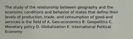 The study of the relationship between geography and the economic conditions and behavior of states that define their levels of production, trade, and consumption of good and services is the field of A. Geo-economics B. Geopolitics C. Monetary policy D. Globalization E. International Political Economy