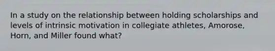 In a study on the relationship between holding scholarships and levels of intrinsic motivation in collegiate athletes, Amorose, Horn, and Miller found what?