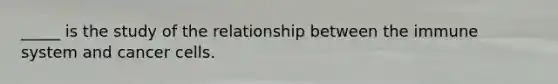 _____ is the study of the relationship between the immune system and cancer cells.