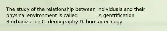 The study of the relationship between individuals and their physical environment is called _______. A.gentrification B.urbanization C. demography D. human ecology