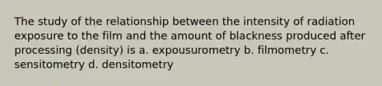 The study of the relationship between the intensity of radiation exposure to the film and the amount of blackness produced after processing (density) is a. expousurometry b. filmometry c. sensitometry d. densitometry